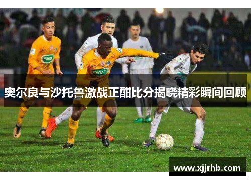 奥尔良与沙托鲁激战正酣比分揭晓精彩瞬间回顾